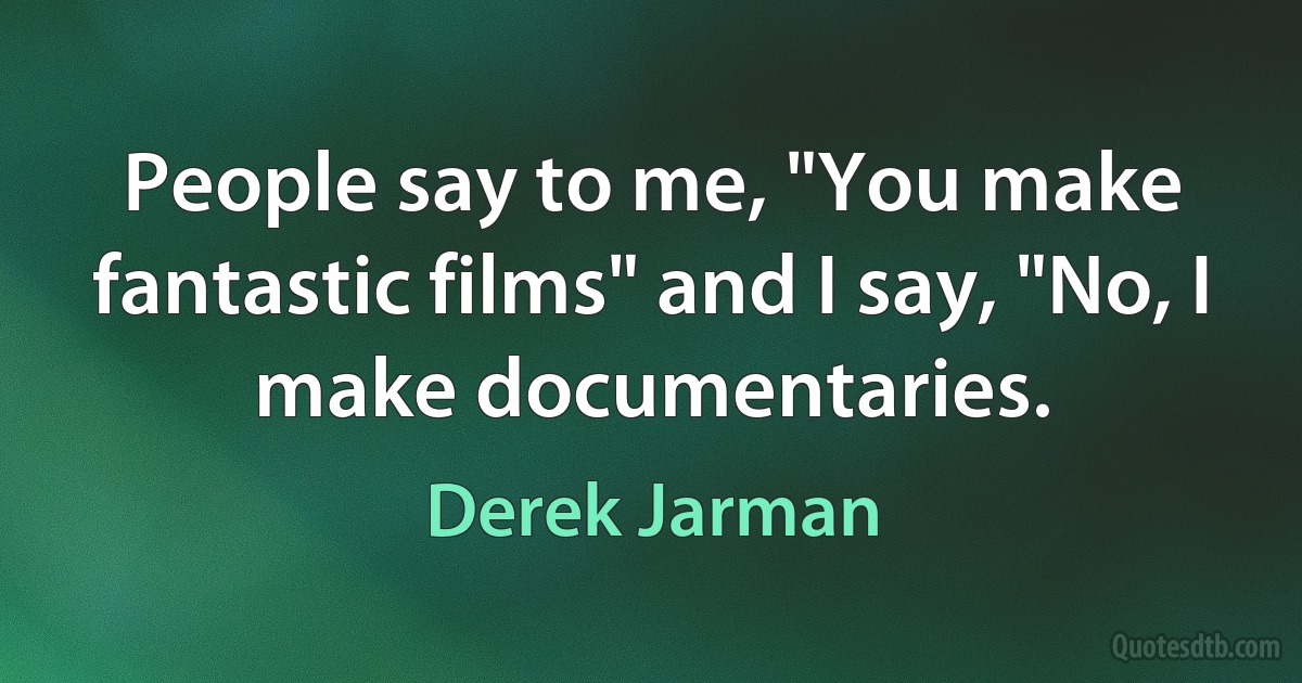 People say to me, "You make fantastic films" and I say, "No, I make documentaries. (Derek Jarman)