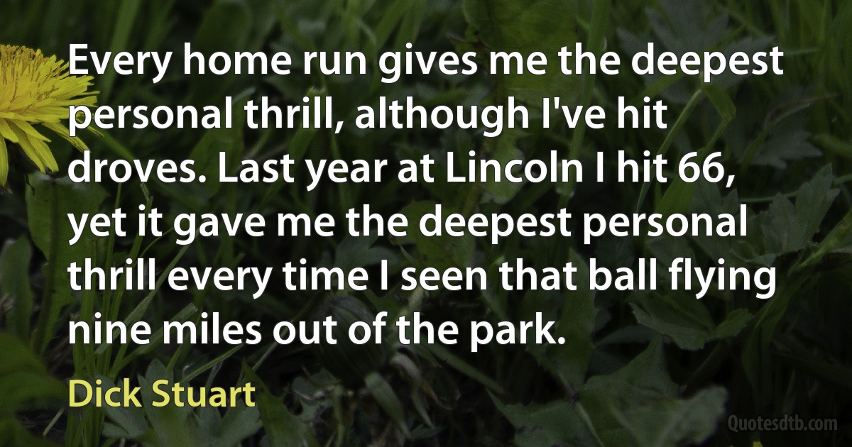 Every home run gives me the deepest personal thrill, although I've hit droves. Last year at Lincoln I hit 66, yet it gave me the deepest personal thrill every time I seen that ball flying nine miles out of the park. (Dick Stuart)