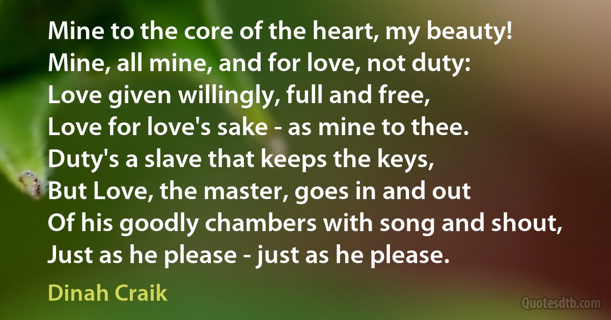 Mine to the core of the heart, my beauty!
Mine, all mine, and for love, not duty:
Love given willingly, full and free,
Love for love's sake - as mine to thee.
Duty's a slave that keeps the keys,
But Love, the master, goes in and out
Of his goodly chambers with song and shout,
Just as he please - just as he please. (Dinah Craik)