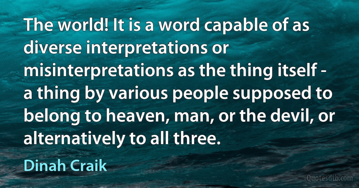 The world! It is a word capable of as diverse interpretations or misinterpretations as the thing itself - a thing by various people supposed to belong to heaven, man, or the devil, or alternatively to all three. (Dinah Craik)