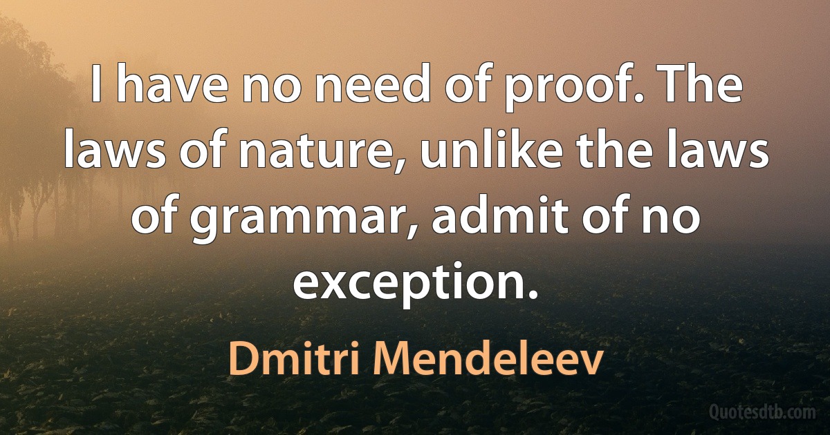 I have no need of proof. The laws of nature, unlike the laws of grammar, admit of no exception. (Dmitri Mendeleev)