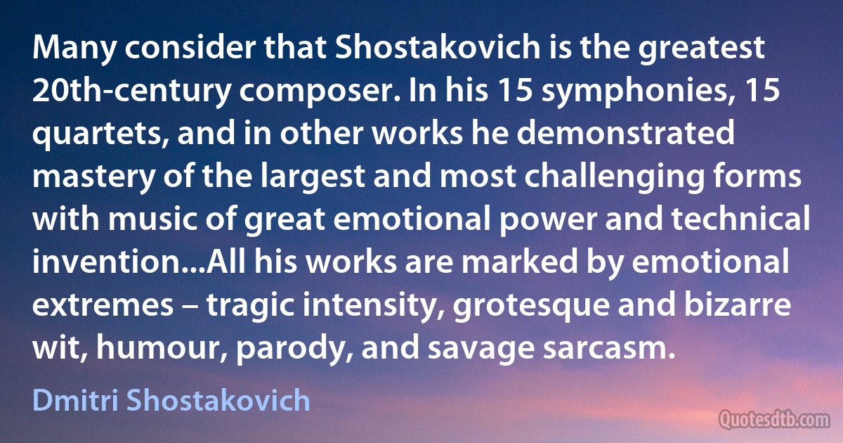 Many consider that Shostakovich is the greatest 20th-century composer. In his 15 symphonies, 15 quartets, and in other works he demonstrated mastery of the largest and most challenging forms with music of great emotional power and technical invention...All his works are marked by emotional extremes – tragic intensity, grotesque and bizarre wit, humour, parody, and savage sarcasm. (Dmitri Shostakovich)