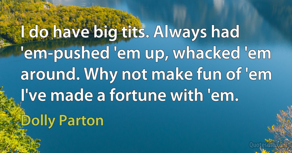 I do have big tits. Always had 'em-pushed 'em up, whacked 'em around. Why not make fun of 'em I've made a fortune with 'em. (Dolly Parton)