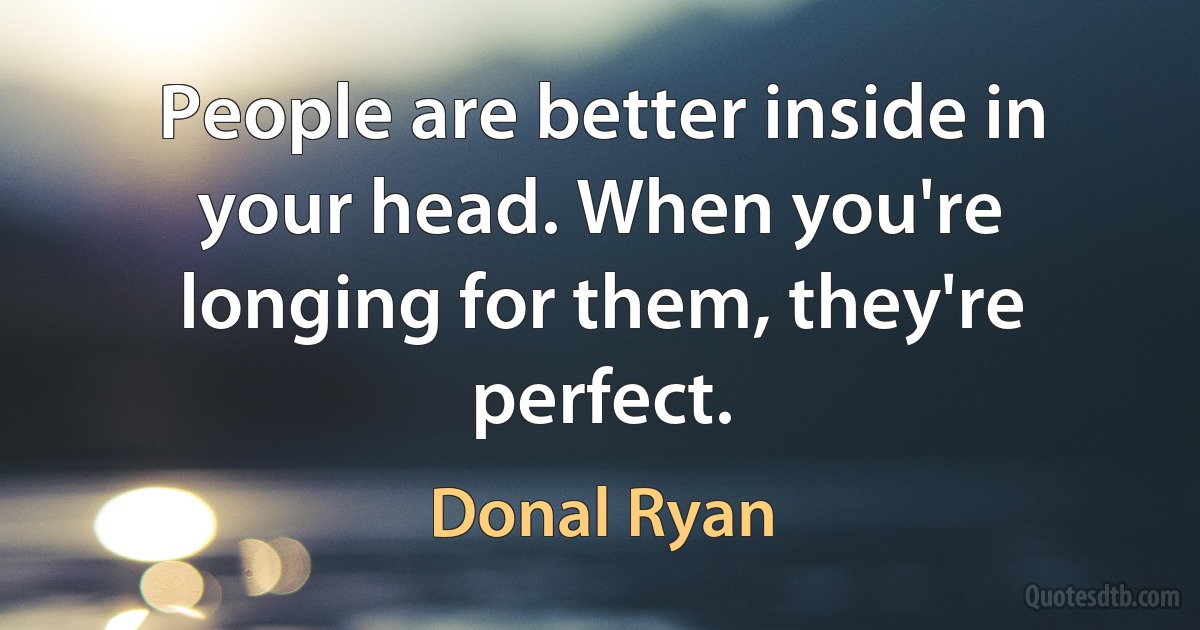 People are better inside in your head. When you're longing for them, they're perfect. (Donal Ryan)