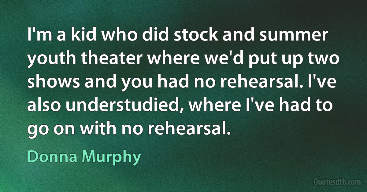 I'm a kid who did stock and summer youth theater where we'd put up two shows and you had no rehearsal. I've also understudied, where I've had to go on with no rehearsal. (Donna Murphy)