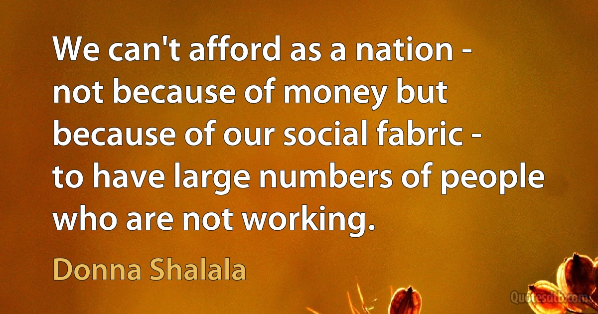 We can't afford as a nation - not because of money but because of our social fabric - to have large numbers of people who are not working. (Donna Shalala)