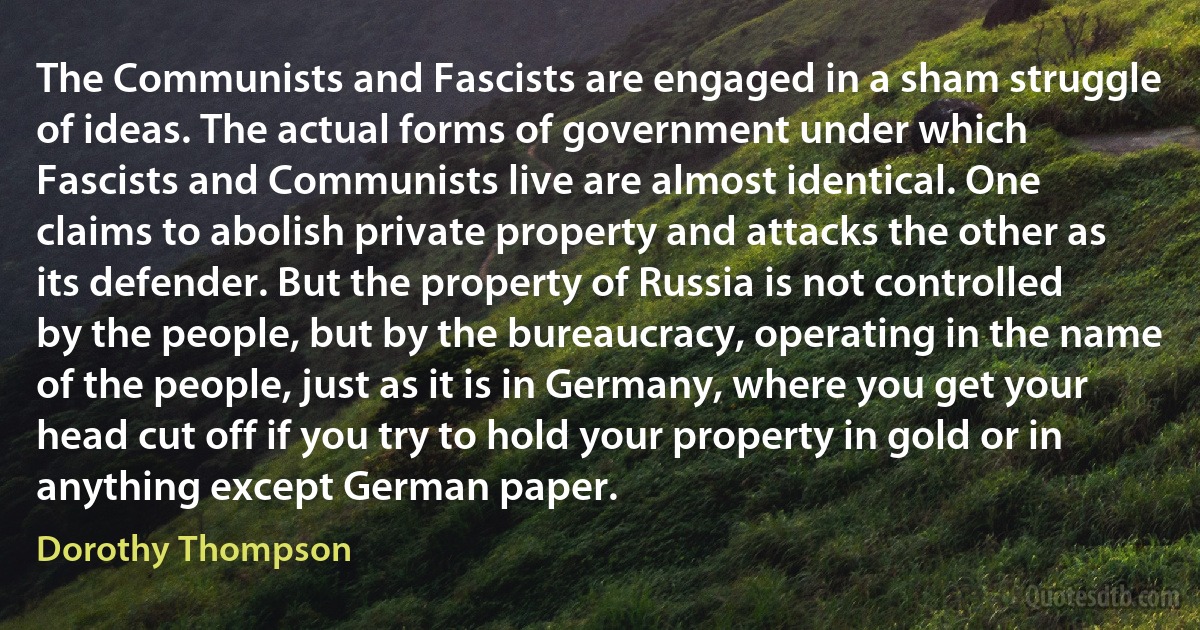 The Communists and Fascists are engaged in a sham struggle of ideas. The actual forms of government under which Fascists and Communists live are almost identical. One claims to abolish private property and attacks the other as its defender. But the property of Russia is not controlled by the people, but by the bureaucracy, operating in the name of the people, just as it is in Germany, where you get your head cut off if you try to hold your property in gold or in anything except German paper. (Dorothy Thompson)