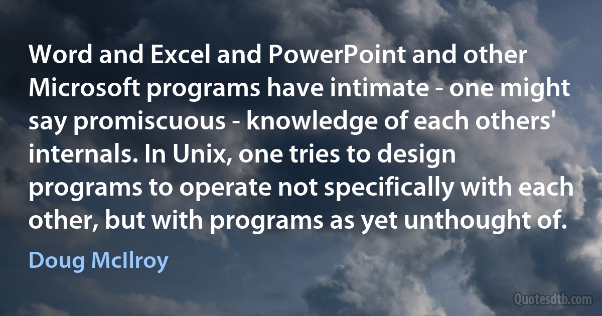 Word and Excel and PowerPoint and other Microsoft programs have intimate - one might say promiscuous - knowledge of each others' internals. In Unix, one tries to design programs to operate not specifically with each other, but with programs as yet unthought of. (Doug McIlroy)