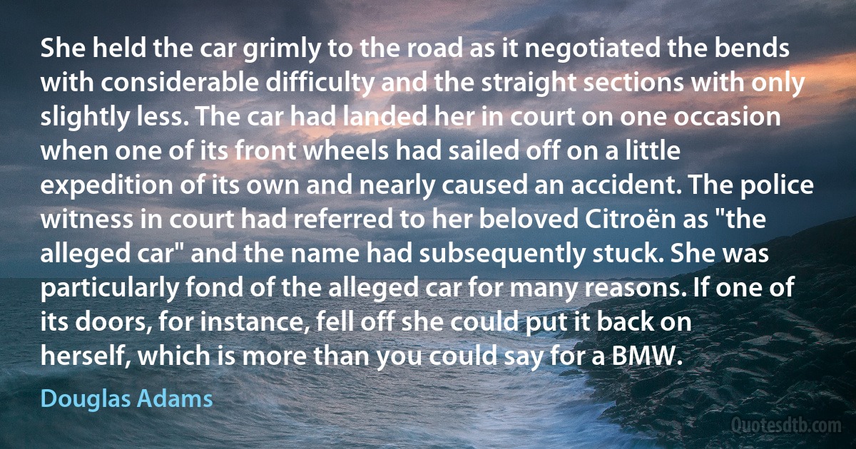 She held the car grimly to the road as it negotiated the bends with considerable difficulty and the straight sections with only slightly less. The car had landed her in court on one occasion when one of its front wheels had sailed off on a little expedition of its own and nearly caused an accident. The police witness in court had referred to her beloved Citroën as "the alleged car" and the name had subsequently stuck. She was particularly fond of the alleged car for many reasons. If one of its doors, for instance, fell off she could put it back on herself, which is more than you could say for a BMW. (Douglas Adams)