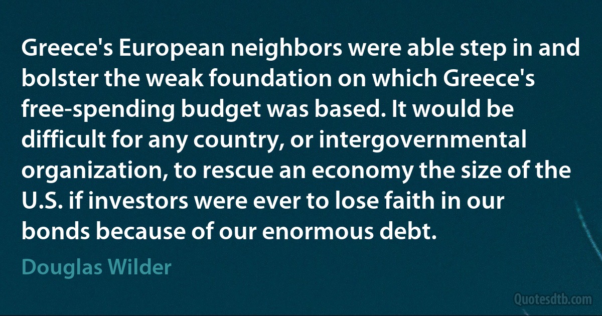 Greece's European neighbors were able step in and bolster the weak foundation on which Greece's free-spending budget was based. It would be difficult for any country, or intergovernmental organization, to rescue an economy the size of the U.S. if investors were ever to lose faith in our bonds because of our enormous debt. (Douglas Wilder)