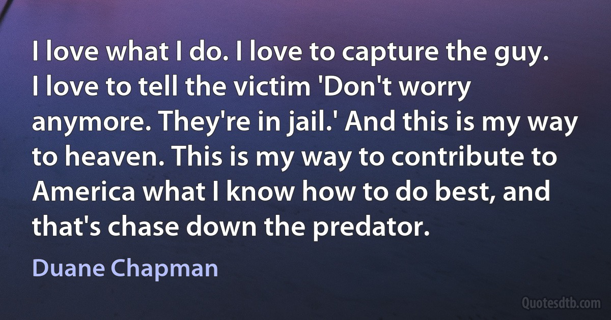 I love what I do. I love to capture the guy. I love to tell the victim 'Don't worry anymore. They're in jail.' And this is my way to heaven. This is my way to contribute to America what I know how to do best, and that's chase down the predator. (Duane Chapman)