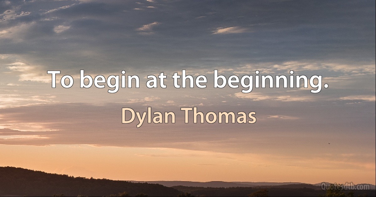 To begin at the beginning. (Dylan Thomas)