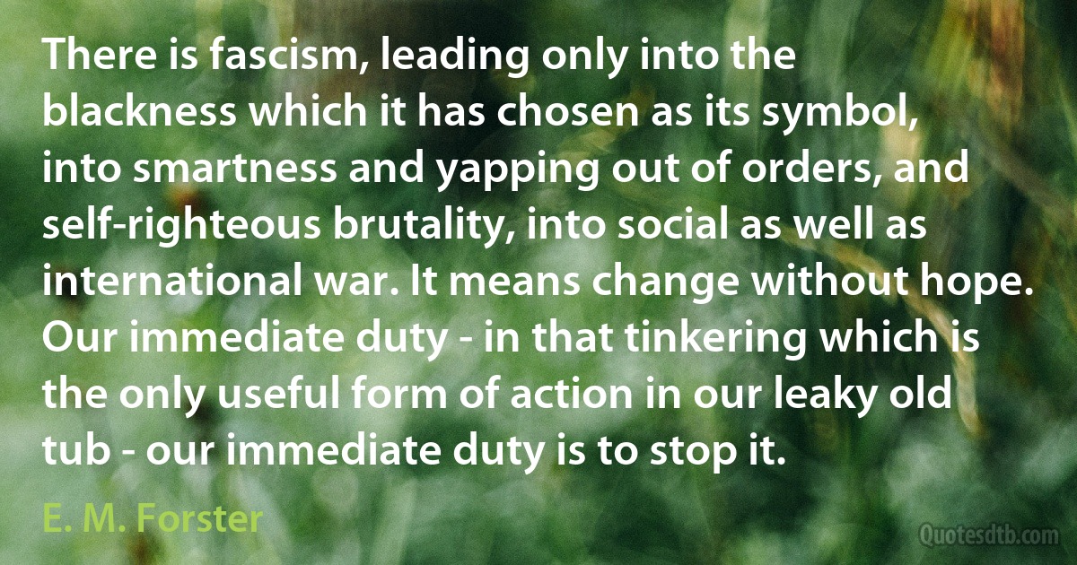 There is fascism, leading only into the blackness which it has chosen as its symbol, into smartness and yapping out of orders, and self-righteous brutality, into social as well as international war. It means change without hope. Our immediate duty - in that tinkering which is the only useful form of action in our leaky old tub - our immediate duty is to stop it. (E. M. Forster)