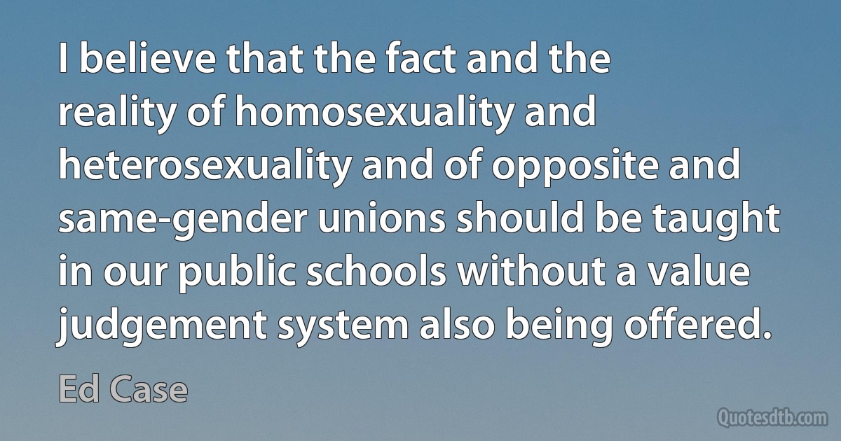 I believe that the fact and the reality of homosexuality and heterosexuality and of opposite and same-gender unions should be taught in our public schools without a value judgement system also being offered. (Ed Case)