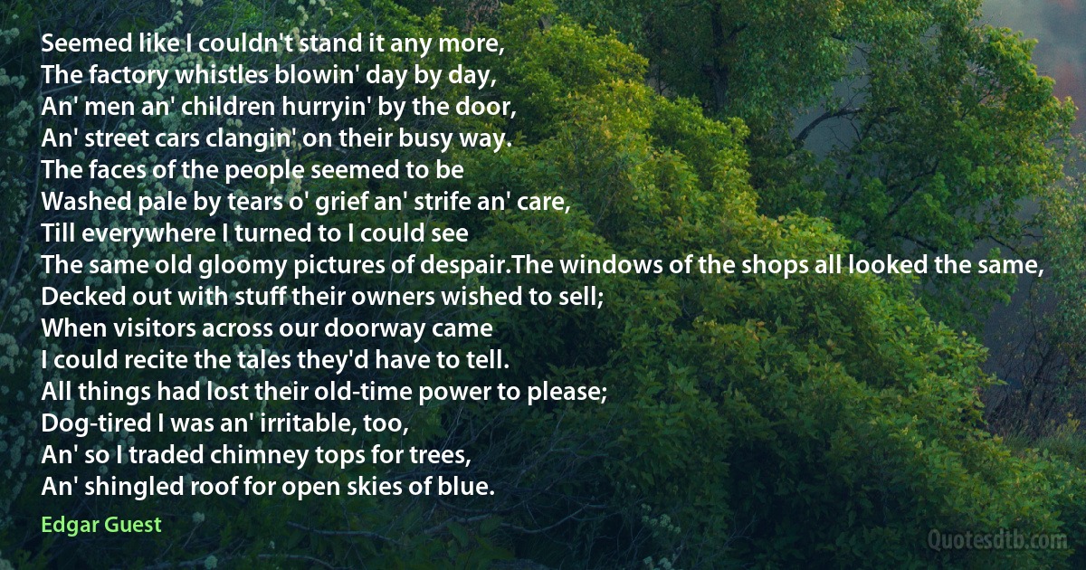 Seemed like I couldn't stand it any more,
The factory whistles blowin' day by day,
An' men an' children hurryin' by the door,
An' street cars clangin' on their busy way.
The faces of the people seemed to be
Washed pale by tears o' grief an' strife an' care,
Till everywhere I turned to I could see
The same old gloomy pictures of despair.The windows of the shops all looked the same,
Decked out with stuff their owners wished to sell;
When visitors across our doorway came
I could recite the tales they'd have to tell.
All things had lost their old-time power to please;
Dog-tired I was an' irritable, too,
An' so I traded chimney tops for trees,
An' shingled roof for open skies of blue. (Edgar Guest)