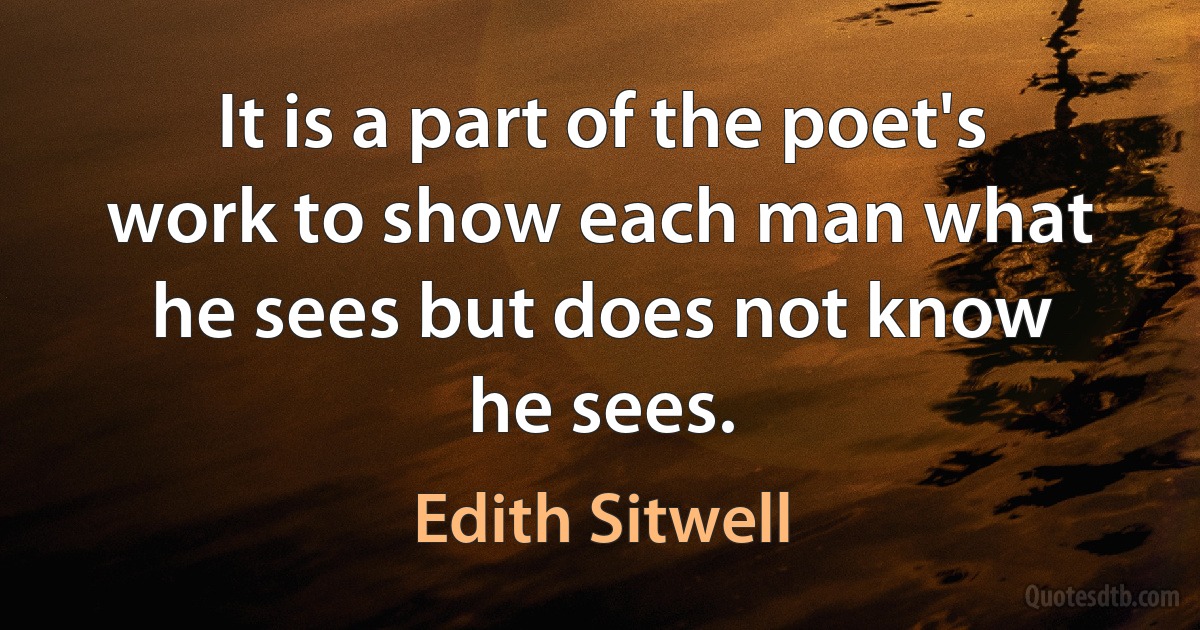 It is a part of the poet's work to show each man what he sees but does not know he sees. (Edith Sitwell)