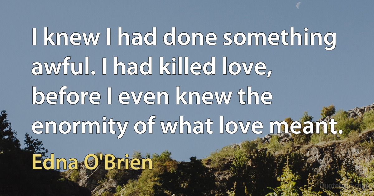 I knew I had done something awful. I had killed love, before I even knew the enormity of what love meant. (Edna O'Brien)