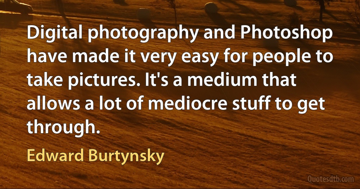 Digital photography and Photoshop have made it very easy for people to take pictures. It's a medium that allows a lot of mediocre stuff to get through. (Edward Burtynsky)