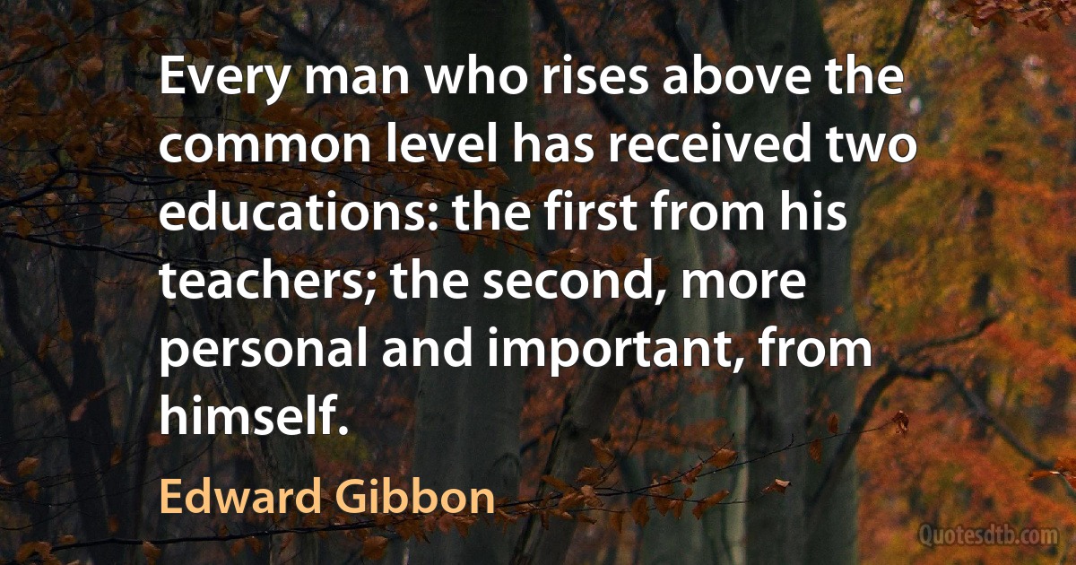 Every man who rises above the common level has received two educations: the first from his teachers; the second, more personal and important, from himself. (Edward Gibbon)