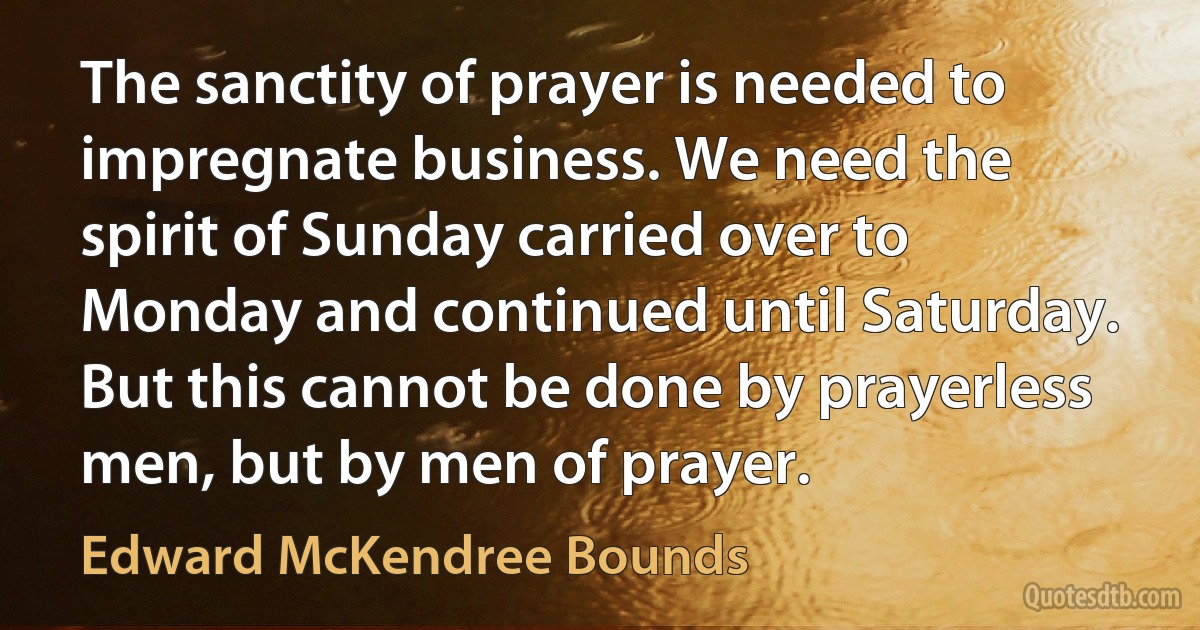 The sanctity of prayer is needed to impregnate business. We need the spirit of Sunday carried over to Monday and continued until Saturday. But this cannot be done by prayerless men, but by men of prayer. (Edward McKendree Bounds)