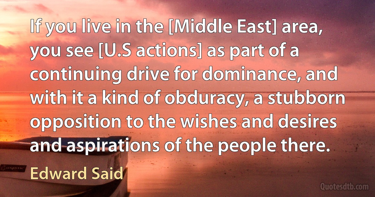 If you live in the [Middle East] area, you see [U.S actions] as part of a continuing drive for dominance, and with it a kind of obduracy, a stubborn opposition to the wishes and desires and aspirations of the people there. (Edward Said)