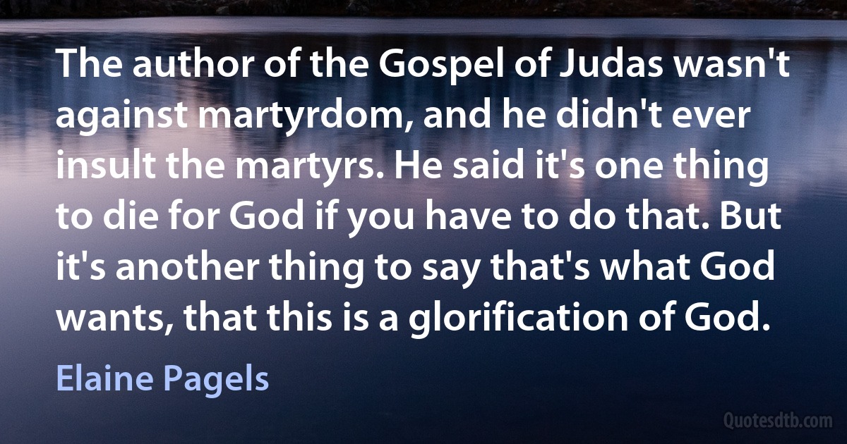 The author of the Gospel of Judas wasn't against martyrdom, and he didn't ever insult the martyrs. He said it's one thing to die for God if you have to do that. But it's another thing to say that's what God wants, that this is a glorification of God. (Elaine Pagels)