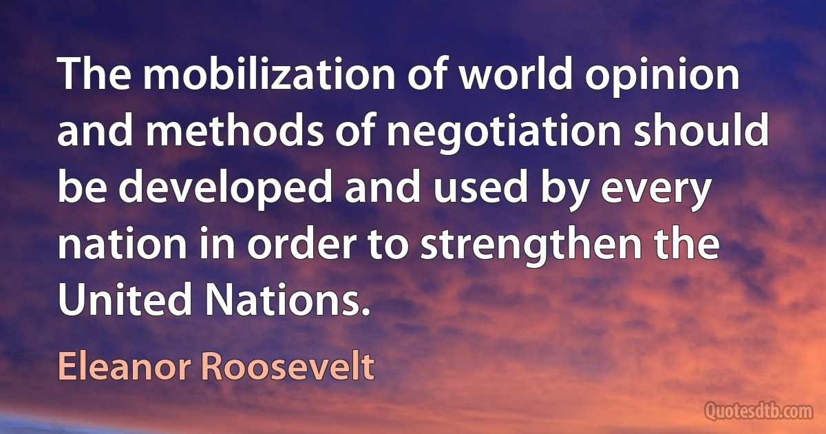 The mobilization of world opinion and methods of negotiation should be developed and used by every nation in order to strengthen the United Nations. (Eleanor Roosevelt)