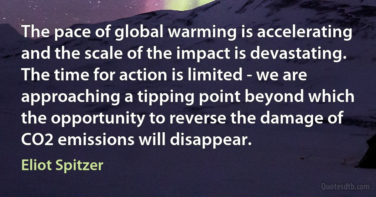 The pace of global warming is accelerating and the scale of the impact is devastating. The time for action is limited - we are approaching a tipping point beyond which the opportunity to reverse the damage of CO2 emissions will disappear. (Eliot Spitzer)