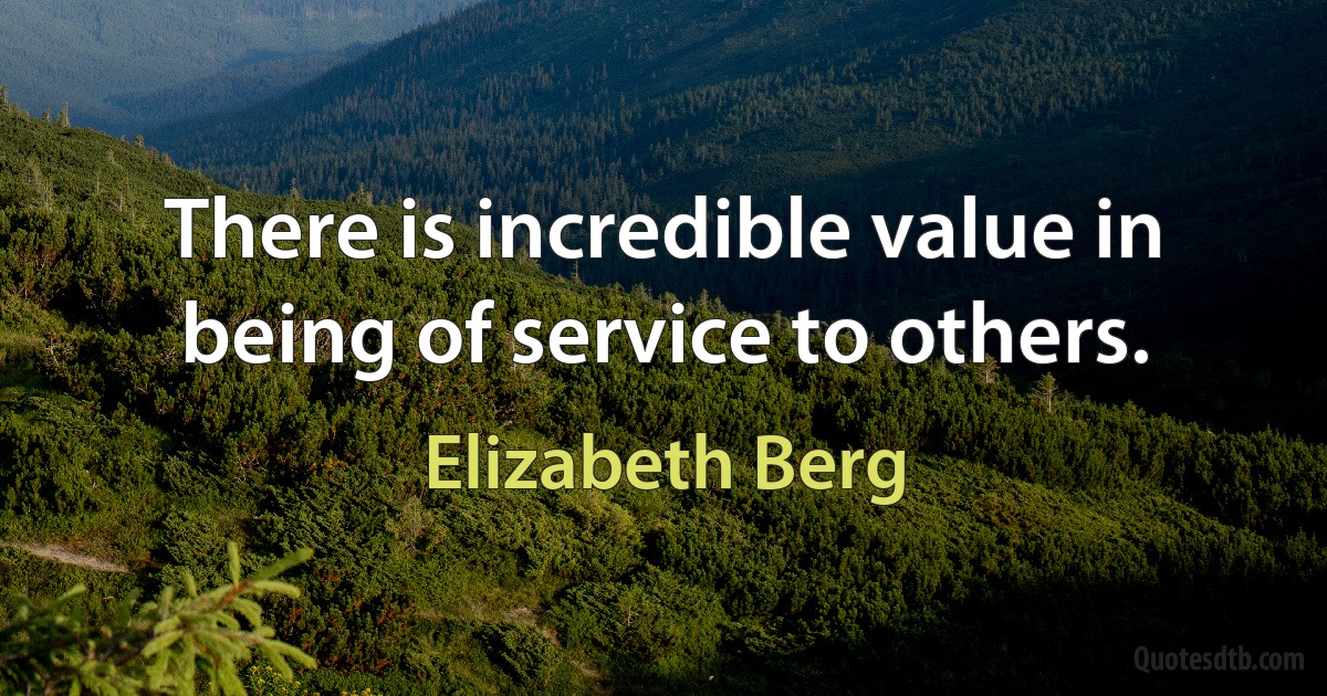 There is incredible value in being of service to others. (Elizabeth Berg)