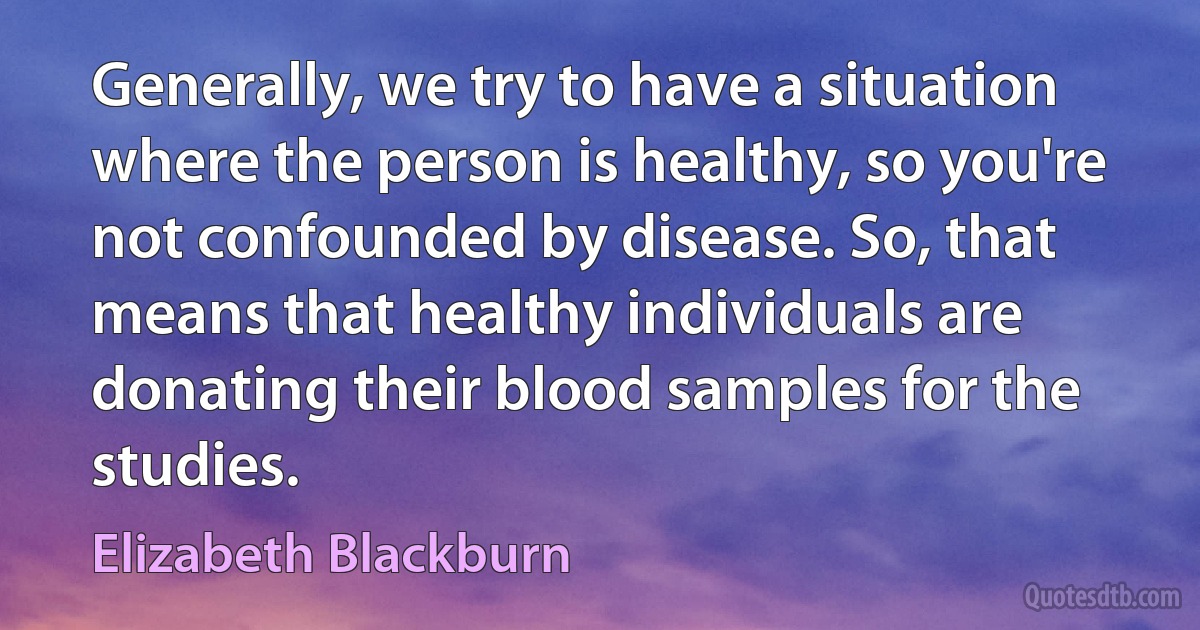 Generally, we try to have a situation where the person is healthy, so you're not confounded by disease. So, that means that healthy individuals are donating their blood samples for the studies. (Elizabeth Blackburn)