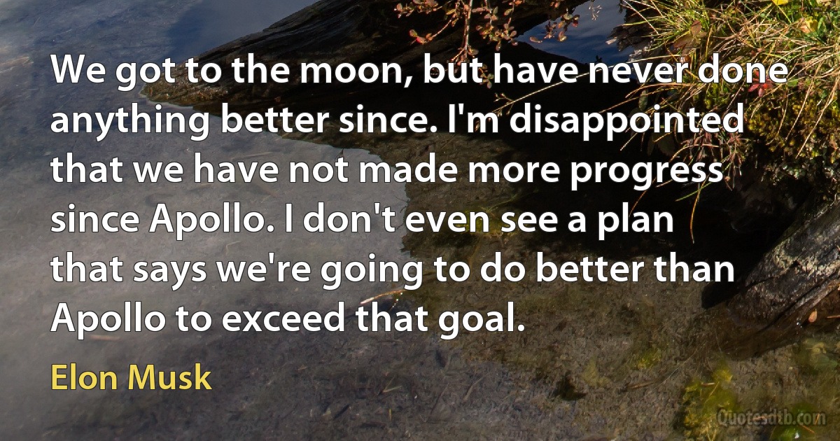 We got to the moon, but have never done anything better since. I'm disappointed that we have not made more progress since Apollo. I don't even see a plan that says we're going to do better than Apollo to exceed that goal. (Elon Musk)