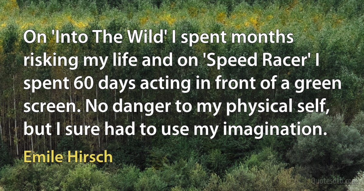 On 'Into The Wild' I spent months risking my life and on 'Speed Racer' I spent 60 days acting in front of a green screen. No danger to my physical self, but I sure had to use my imagination. (Emile Hirsch)