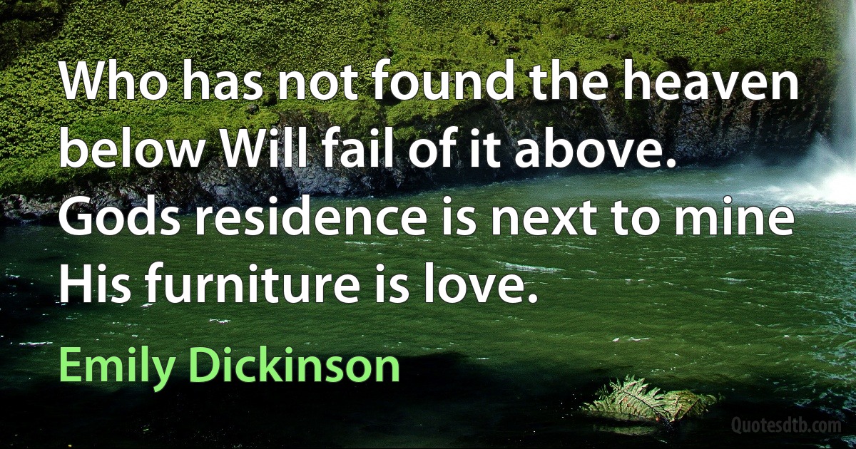 Who has not found the heaven below Will fail of it above. Gods residence is next to mine His furniture is love. (Emily Dickinson)