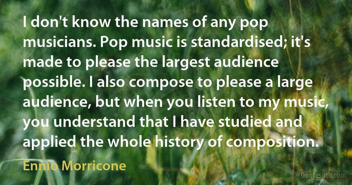 I don't know the names of any pop musicians. Pop music is standardised; it's made to please the largest audience possible. I also compose to please a large audience, but when you listen to my music, you understand that I have studied and applied the whole history of composition. (Ennio Morricone)