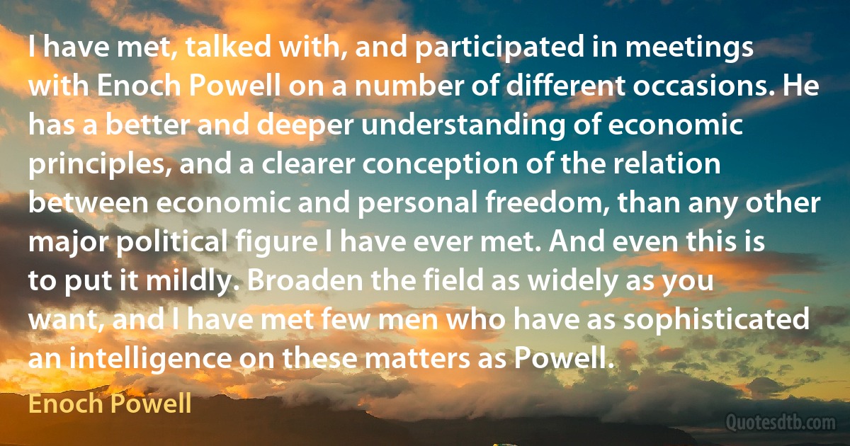 I have met, talked with, and participated in meetings with Enoch Powell on a number of different occasions. He has a better and deeper understanding of economic principles, and a clearer conception of the relation between economic and personal freedom, than any other major political figure I have ever met. And even this is to put it mildly. Broaden the field as widely as you want, and I have met few men who have as sophisticated an intelligence on these matters as Powell. (Enoch Powell)