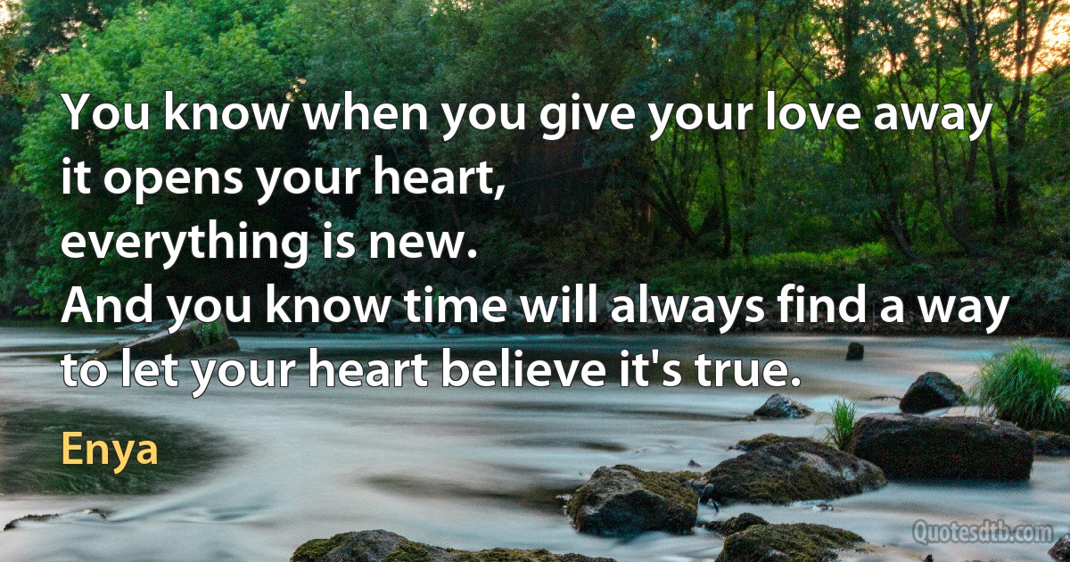 You know when you give your love away
it opens your heart,
everything is new.
And you know time will always find a way
to let your heart believe it's true. (Enya)