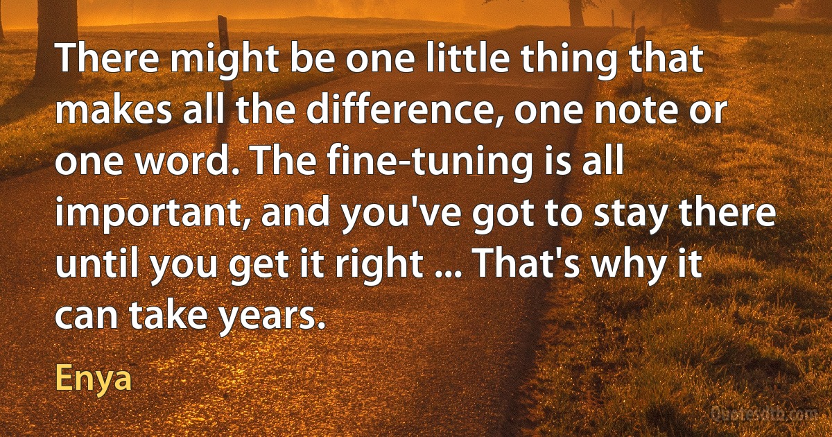 There might be one little thing that makes all the difference, one note or one word. The fine-tuning is all important, and you've got to stay there until you get it right ... That's why it can take years. (Enya)