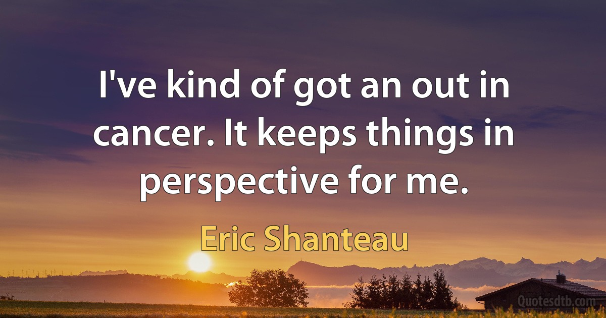 I've kind of got an out in cancer. It keeps things in perspective for me. (Eric Shanteau)