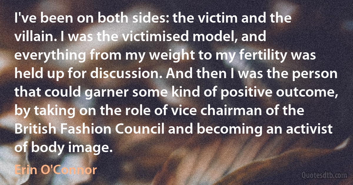 I've been on both sides: the victim and the villain. I was the victimised model, and everything from my weight to my fertility was held up for discussion. And then I was the person that could garner some kind of positive outcome, by taking on the role of vice chairman of the British Fashion Council and becoming an activist of body image. (Erin O'Connor)