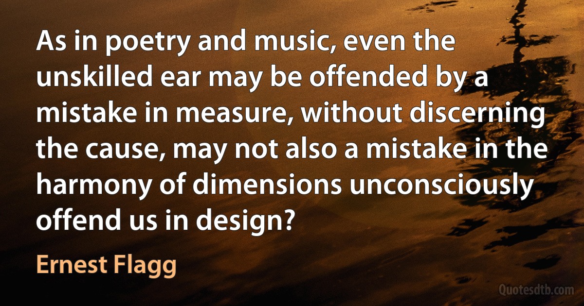 As in poetry and music, even the unskilled ear may be offended by a mistake in measure, without discerning the cause, may not also a mistake in the harmony of dimensions unconsciously offend us in design? (Ernest Flagg)