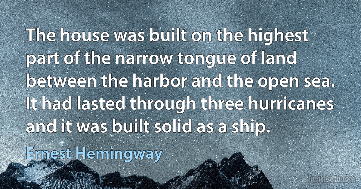 The house was built on the highest part of the narrow tongue of land between the harbor and the open sea. It had lasted through three hurricanes and it was built solid as a ship. (Ernest Hemingway)