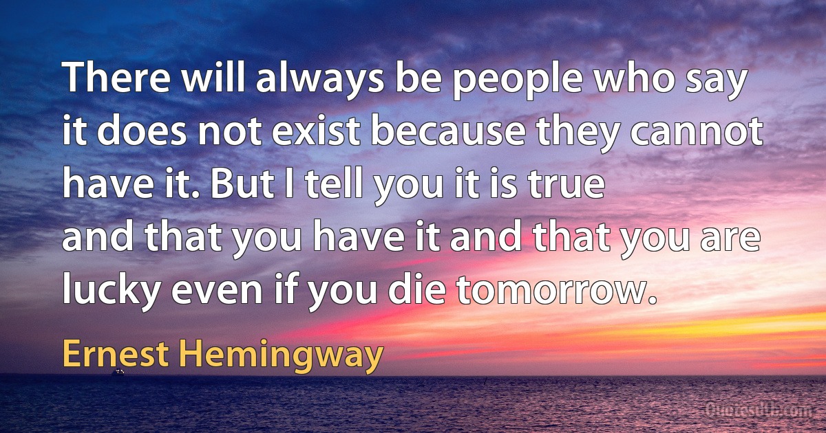 There will always be people who say it does not exist because they cannot have it. But I tell you it is true and that you have it and that you are lucky even if you die tomorrow. (Ernest Hemingway)