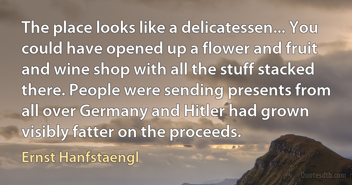 The place looks like a delicatessen... You could have opened up a flower and fruit and wine shop with all the stuff stacked there. People were sending presents from all over Germany and Hitler had grown visibly fatter on the proceeds. (Ernst Hanfstaengl)