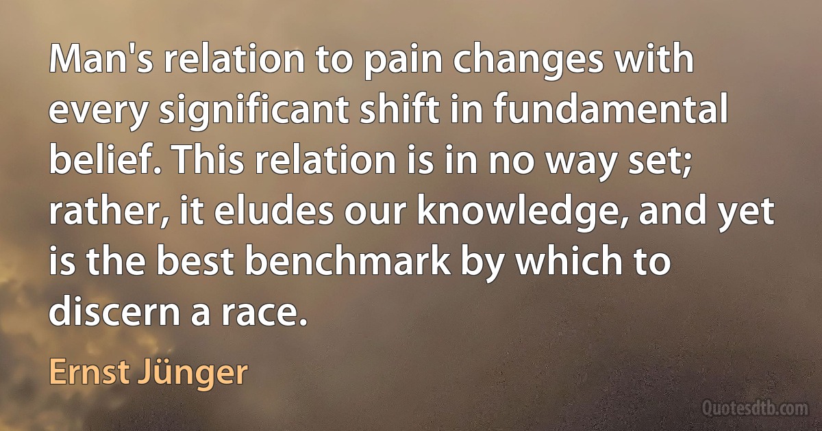 Man's relation to pain changes with every significant shift in fundamental belief. This relation is in no way set; rather, it eludes our knowledge, and yet is the best benchmark by which to discern a race. (Ernst Jünger)