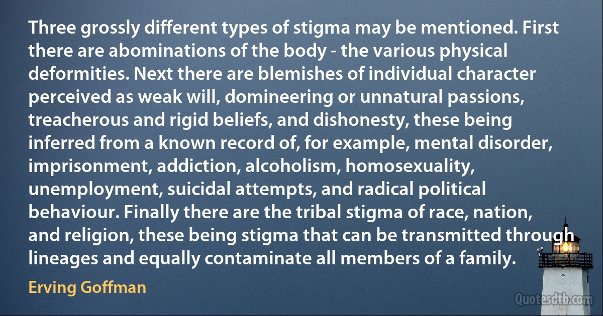 Three grossly different types of stigma may be mentioned. First there are abominations of the body - the various physical deformities. Next there are blemishes of individual character perceived as weak will, domineering or unnatural passions, treacherous and rigid beliefs, and dishonesty, these being inferred from a known record of, for example, mental disorder, imprisonment, addiction, alcoholism, homosexuality, unemployment, suicidal attempts, and radical political behaviour. Finally there are the tribal stigma of race, nation, and religion, these being stigma that can be transmitted through lineages and equally contaminate all members of a family. (Erving Goffman)