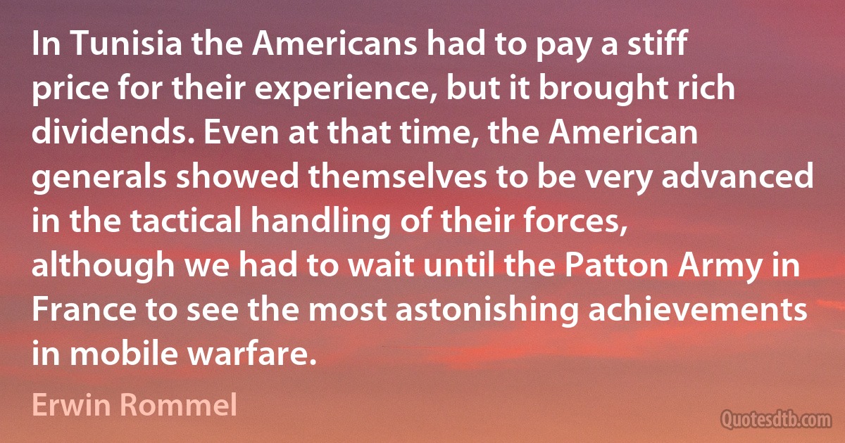 In Tunisia the Americans had to pay a stiff price for their experience, but it brought rich dividends. Even at that time, the American generals showed themselves to be very advanced in the tactical handling of their forces, although we had to wait until the Patton Army in France to see the most astonishing achievements in mobile warfare. (Erwin Rommel)