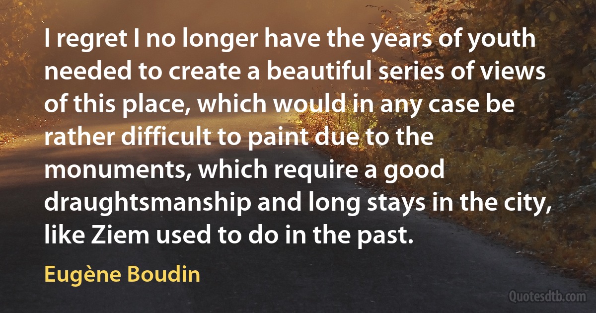 I regret I no longer have the years of youth needed to create a beautiful series of views of this place, which would in any case be rather difficult to paint due to the monuments, which require a good draughtsmanship and long stays in the city, like Ziem used to do in the past. (Eugène Boudin)