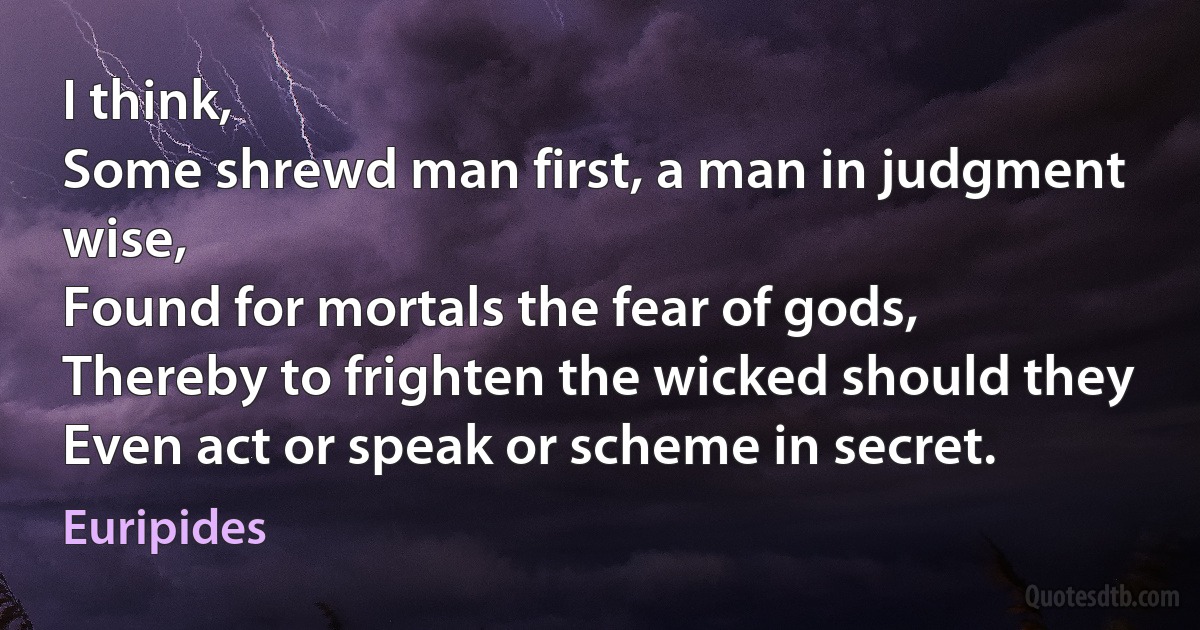 I think,
Some shrewd man first, a man in judgment wise,
Found for mortals the fear of gods,
Thereby to frighten the wicked should they
Even act or speak or scheme in secret. (Euripides)