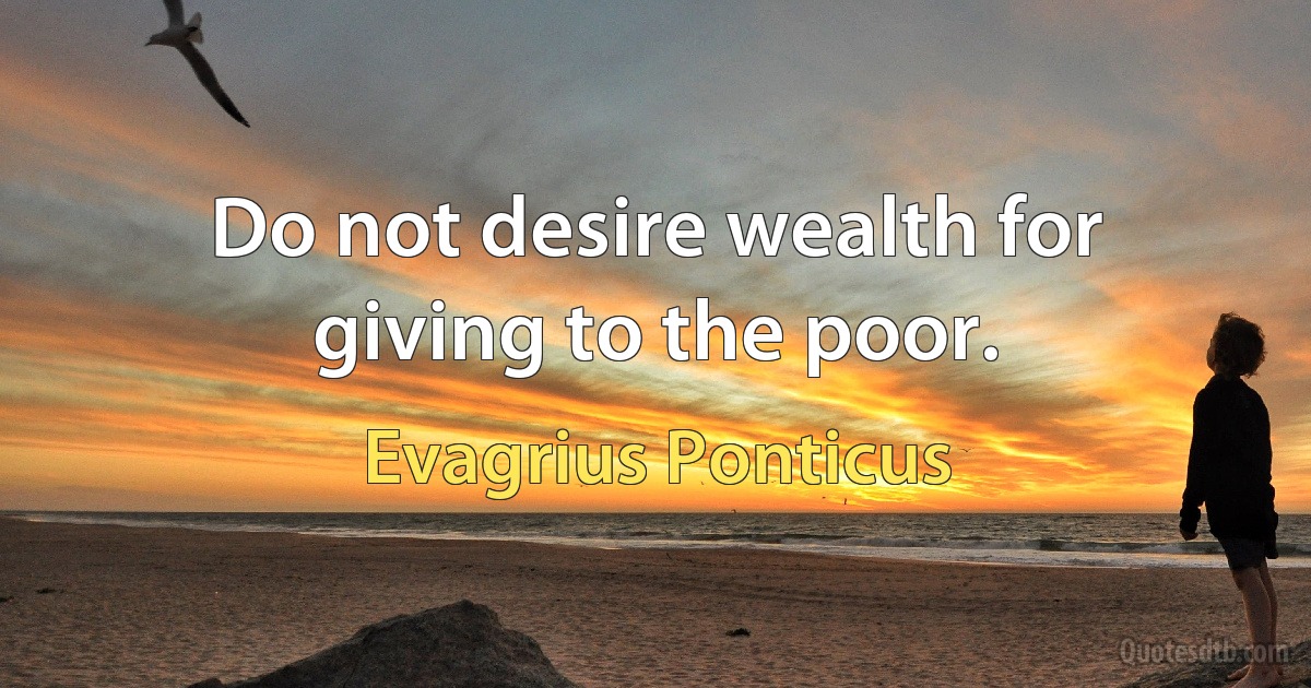 Do not desire wealth for giving to the poor. (Evagrius Ponticus)