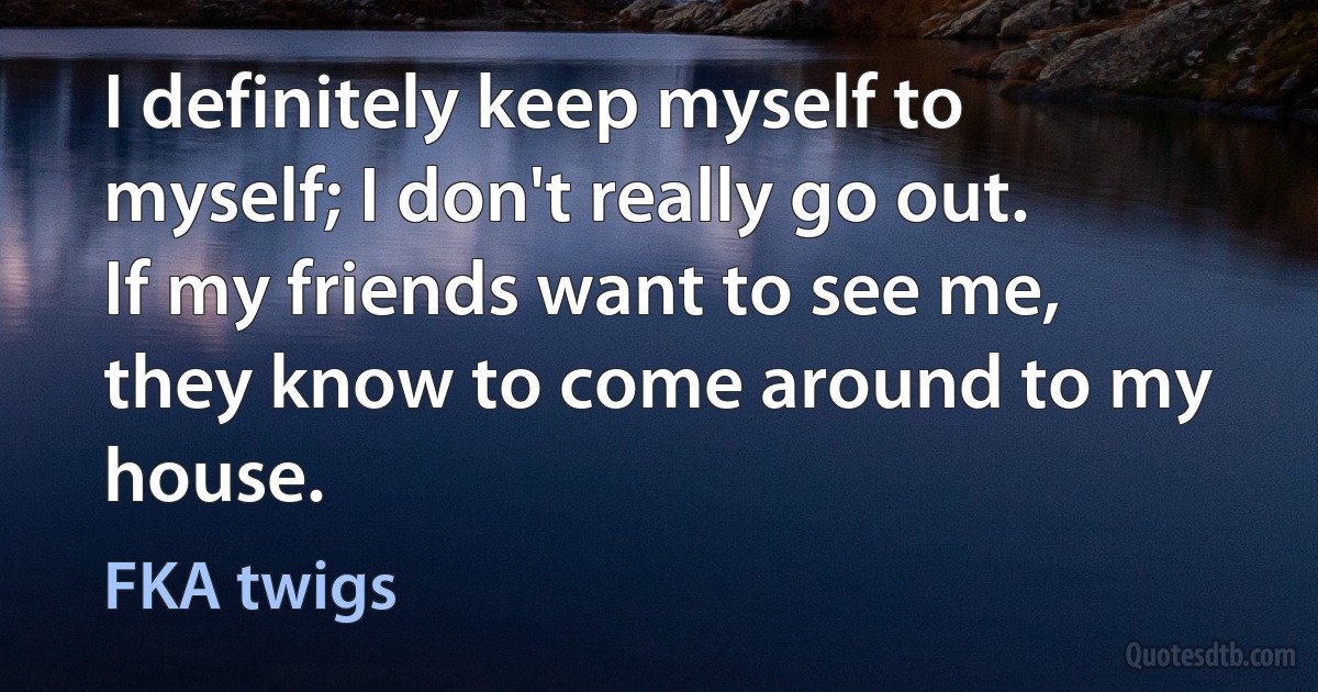 I definitely keep myself to myself; I don't really go out. If my friends want to see me, they know to come around to my house. (FKA twigs)